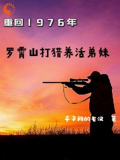 重回1976罗霄山打猎养活弟妹刘开平杨正刚 重回1976罗霄山打猎养活弟妹小说免费阅读